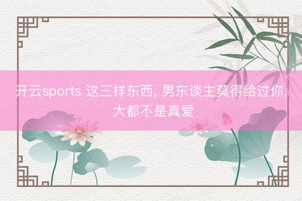 开云sports 这三样东西， 男东谈主莫得给过你， 大都不是真爱
