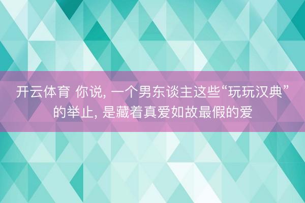 开云体育 你说， 一个男东谈主这些“玩玩汉典”的举止， 是藏着真爱如故最假的爱