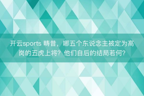 开云sports 畴昔,哪五个东说念主被定为高岗的五虎上将?他们自后的结局若何?