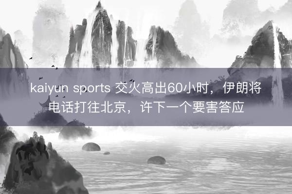 kaiyun sports 交火高出60小时,伊朗将电话打往北京,许下一个要害答应