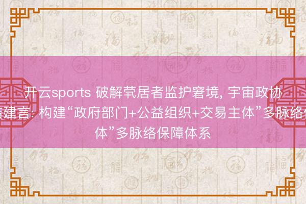 开云sports 破解茕居者监护窘境， 宇宙政协委员孙洁建言: 构建“政府部门+公益组织+交易主体”多脉络保障体系