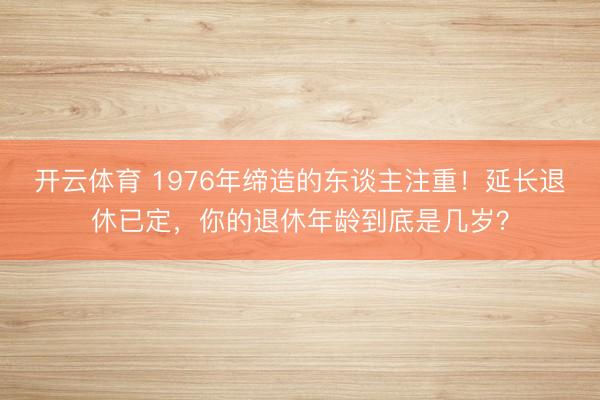 开云体育 1976年缔造的东谈主注重！延长退休已定，你的退休年龄到底是几岁？