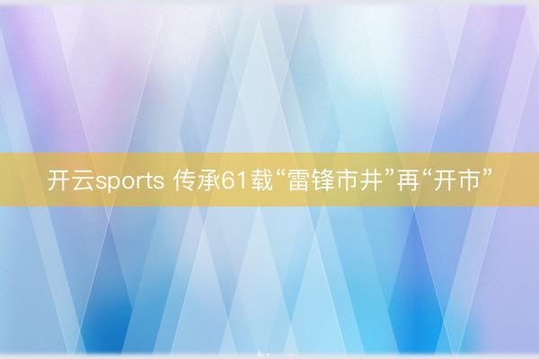 开云sports 传承61载“雷锋市井”再“开市”