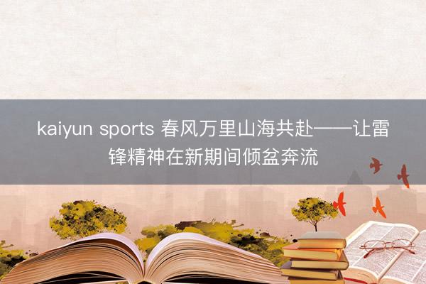 kaiyun sports 春风万里山海共赴——让雷锋精神在新期间倾盆奔流