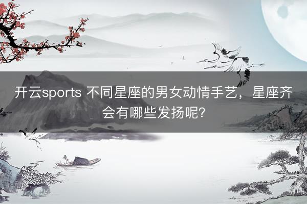 开云sports 不同星座的男女动情手艺，星座齐会有哪些发扬呢？