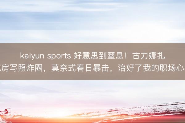 kaiyun sports 好意思到窒息！古力娜扎花房写照炸圈，莫奈式春日暴击，治好了我的职场心焦