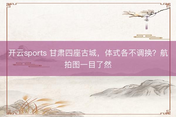开云sports 甘肃四座古城，体式各不调换？航拍图一目了然