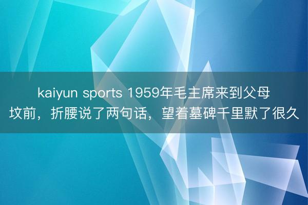 kaiyun sports 1959年毛主席来到父母坟前，折腰说了两句话，望着墓碑千里默了很久