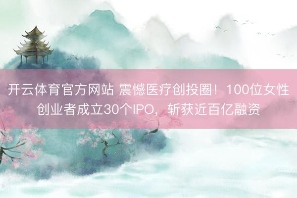 开云体育官方网站 震憾医疗创投圈！100位女性创业者成立30个IPO，斩获近百亿融资