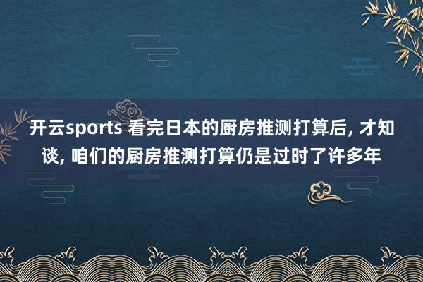 开云sports 看完日本的厨房推测打算后， 才知谈， 咱们的厨房推测打算仍是过时了许多年