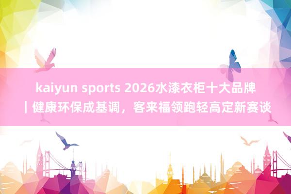 kaiyun sports 2026水漆衣柜十大品牌｜健康环保成基调，客来福领跑轻高定新赛谈