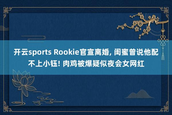 开云sports Rookie官宣离婚， 闺蜜曾说他配不上小钰! 肉鸡被爆疑似夜会女网红