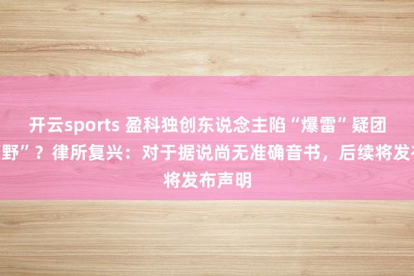 开云sports 盈科独创东说念主陷“爆雷”疑团后“下野”？律所复兴：对于据说尚无准确音书，后续将发布声明