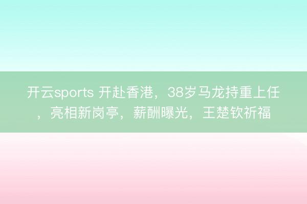 开云sports 开赴香港，38岁马龙持重上任，亮相新岗亭，薪酬曝光，王楚钦祈福