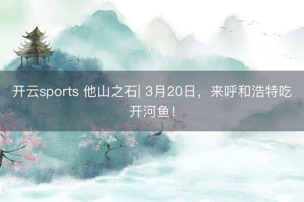 开云sports 他山之石| 3月20日，来呼和浩特吃开河鱼！