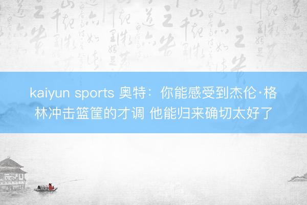 kaiyun sports 奥特：你能感受到杰伦·格林冲击篮筐的才调 他能归来确切太好了