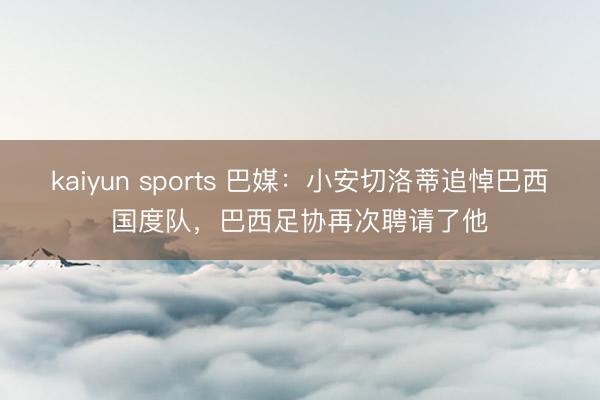 kaiyun sports 巴媒：小安切洛蒂追悼巴西国度队，巴西足协再次聘请了他