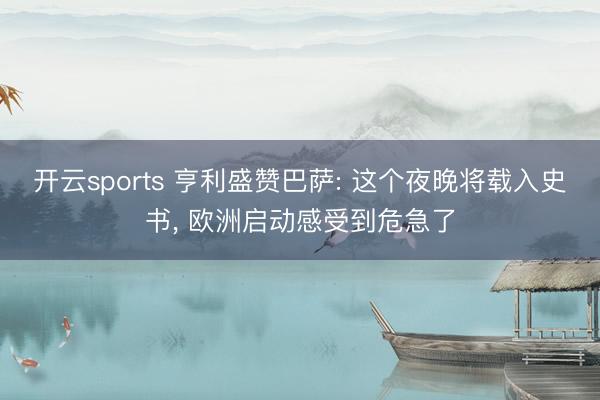 开云sports 亨利盛赞巴萨: 这个夜晚将载入史书， 欧洲启动感受到危急了