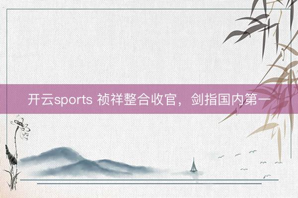 开云sports 祯祥整合收官，剑指国内第一