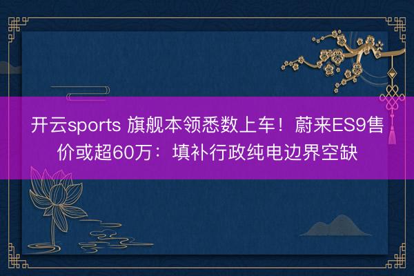 开云sports 旗舰本领悉数上车！蔚来ES9售价或超60万：填补行政纯电边界空缺