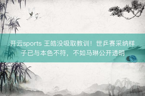 开云sports 王皓没吸取教训！世乒赛采纳样子已与本色不符，不如马琳公开透明