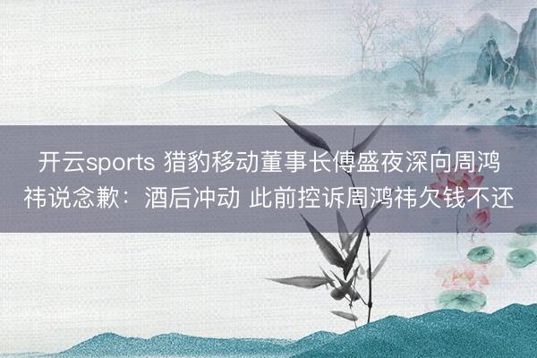 开云sports 猎豹移动董事长傅盛夜深向周鸿祎说念歉：酒后冲动 此前控诉周鸿祎欠钱不还