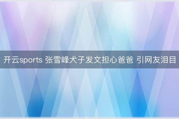 开云sports 张雪峰犬子发文担心爸爸 引网友泪目
