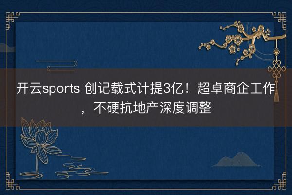 开云sports 创记载式计提3亿！超卓商企工作，不硬抗地产深度调整
