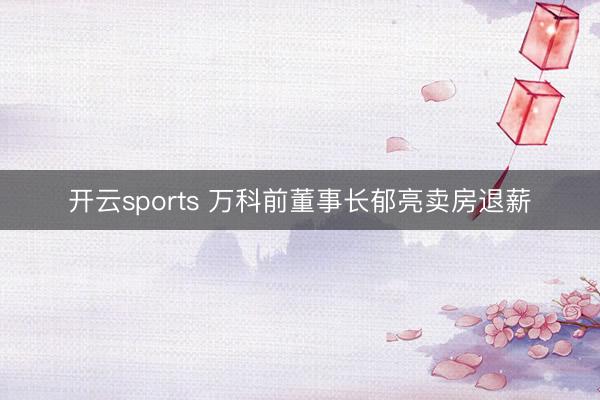 开云sports 万科前董事长郁亮卖房退薪