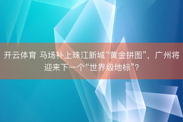 开云体育 马场补上珠江新城“黄金拼图”，广州将迎来下一个“世界级地标”？