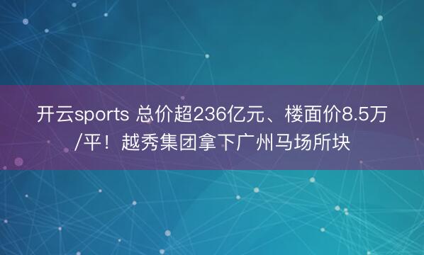 开云sports 总价超236亿元、楼面价8.5万/平！越秀集团拿下广州马场所块