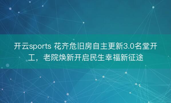 开云sports 花齐危旧房自主更新3.0名堂开工,老院焕新开启民生幸福新征途