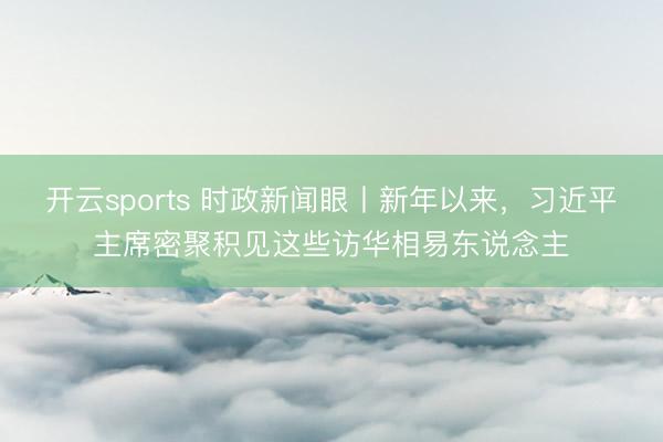 开云sports 时政新闻眼丨新年以来，习近平主席密聚积见这些访华相易东说念主