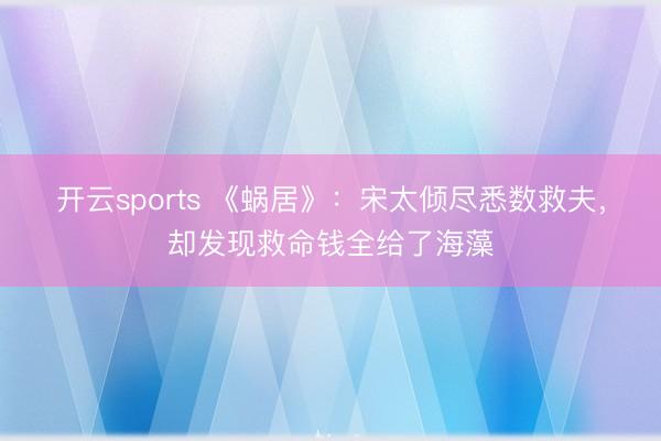 开云sports 《蜗居》：宋太倾尽悉数救夫，却发现救命钱全给了海藻