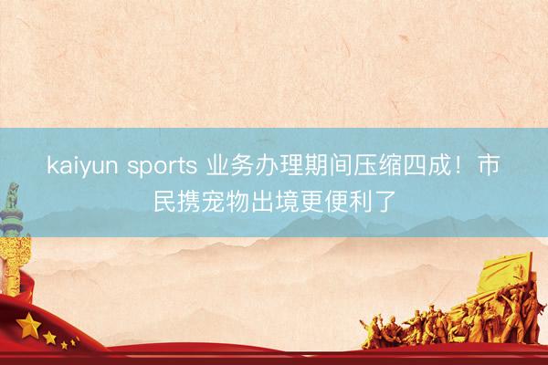 kaiyun sports 业务办理期间压缩四成!市民携宠物出境更便利了