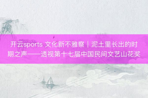 开云sports 文化新不雅察｜泥土里长出的时期之声——透视第十七届中国民间文艺山花奖