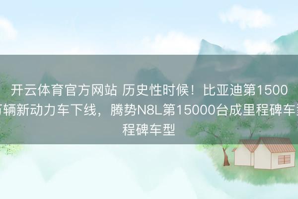 开云体育官方网站 历史性时候！比亚迪第1500万辆新动力车下线，腾势N8L第15000台成里程碑车型
