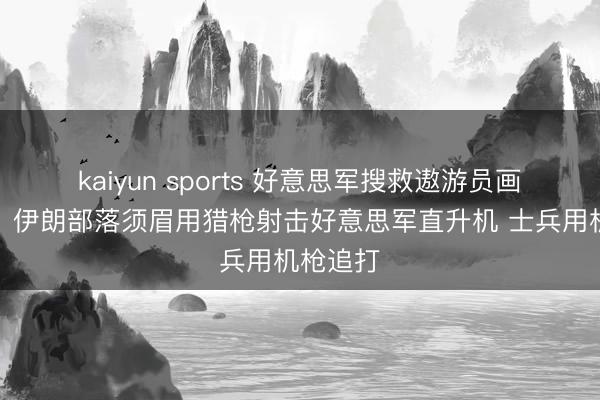 kaiyun sports 好意思军搜救遨游员画面曝光:伊朗部落须眉用猎枪射击好意思军直升机 士兵用机枪追打