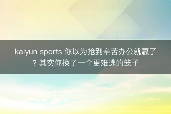 kaiyun sports 你以为抢到辛苦办公就赢了? 其实你换了一个更难逃的笼子