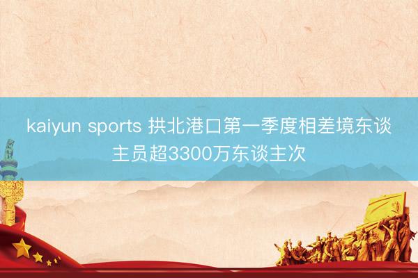 kaiyun sports 拱北港口第一季度相差境东谈主员超3300万东谈主次