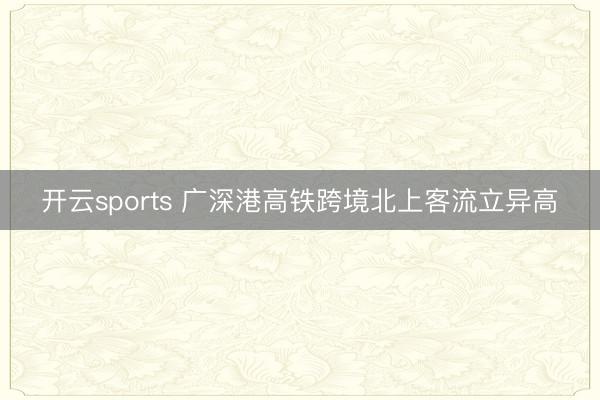 开云sports 广深港高铁跨境北上客流立异高