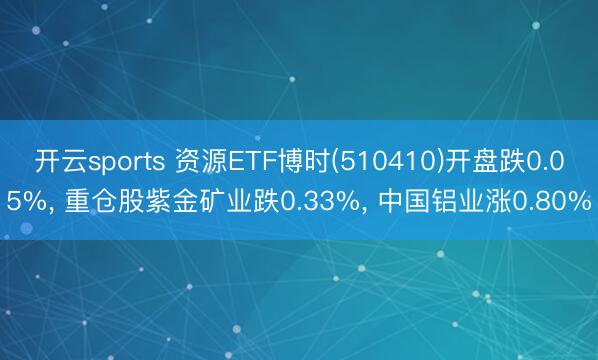 开云sports 资源ETF博时(510410)开盘跌0.05%， 重仓股紫金矿业跌0.33%， 中国铝业涨0.80%