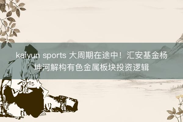 kaiyun sports 大周期在途中!汇安基金杨坤河解构有色金属板块投资逻辑