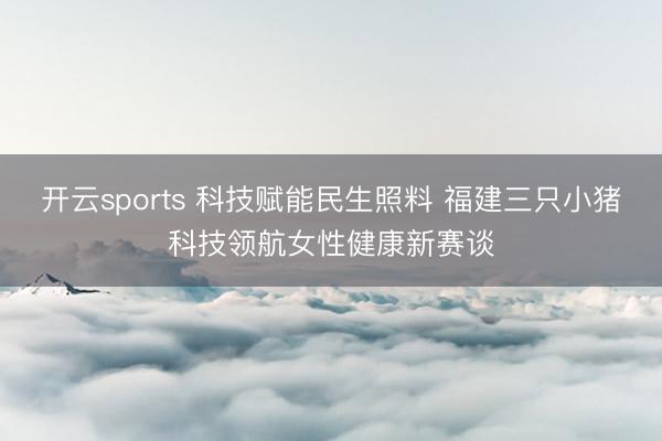 开云sports 科技赋能民生照料 福建三只小猪科技领航女性健康新赛谈