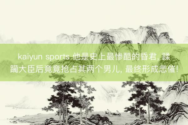 kaiyun sports 他是史上最惨酷的昏君， 蹂躏大臣后竟竟抢占其两个男儿， 最终形成悲催!