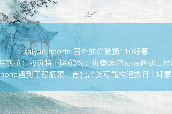 kaiyun sports 国外油价破损110好意思元/桶；华尔街巨头唱空特斯拉：股价将下降60%；折叠屏iPhone遇到工程瓶颈，首批出货可能推迟数月 | 好意思股盘前