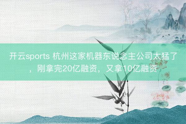 开云sports 杭州这家机器东说念主公司太猛了,刚拿完20亿融资,又拿10亿融资