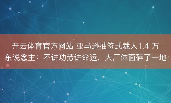 开云体育官方网站 亚马逊抽签式裁人1.4 万东说念主:不讲功劳讲命运,大厂体面碎了一地