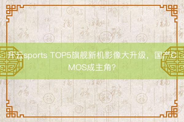 开云sports TOP5旗舰新机影像大升级，国产CMOS成主角？