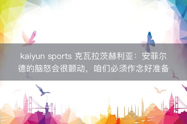 kaiyun sports 克瓦拉茨赫利亚:安菲尔德的脑怒会很颤动,咱们必须作念好准备